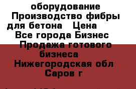 оборудование Производство фибры для бетона › Цена ­ 100 - Все города Бизнес » Продажа готового бизнеса   . Нижегородская обл.,Саров г.